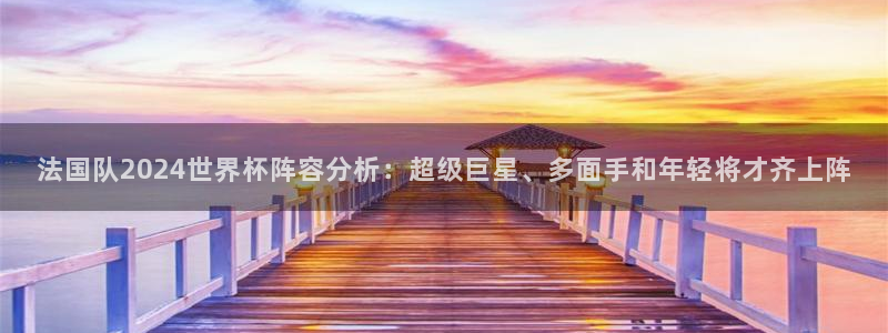 世界杯官网入口:法国队2024世界杯阵容分析:超级巨星、多面手和年轻将才齐上阵